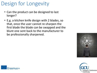 Design for Longevity
• Can the product can be designed to last
longer?
• E.g. a kitchen knife design with 2 blades, so
that, once the user cannot re-sharpen the
first blade the blade can be swapped and the
blunt one sent back to the manufacturer to
be professionally sharpened.
 