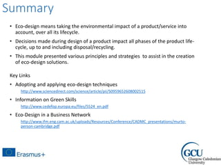 Summary
• Eco-design means taking the environmental impact of a product/service into
account, over all its lifecycle.
• Decisions made during design of a product impact all phases of the product life-
cycle, up to and including disposal/recycling.
• This module presented various principles and strategies to assist in the creation
of eco-design solutions.
Key Links
• Adopting and applying eco-design techniques
http://www.sciencedirect.com/science/article/pii/S0959652608002515
• Information on Green Skills
http://www.cedefop.europa.eu/files/5524_en.pdf
• Eco-Design in a Business Network
http://www.ifm.eng.cam.ac.uk/uploads/Resources/Conference/CADMC_presentations/murto-
person-cambridge.pdf
 