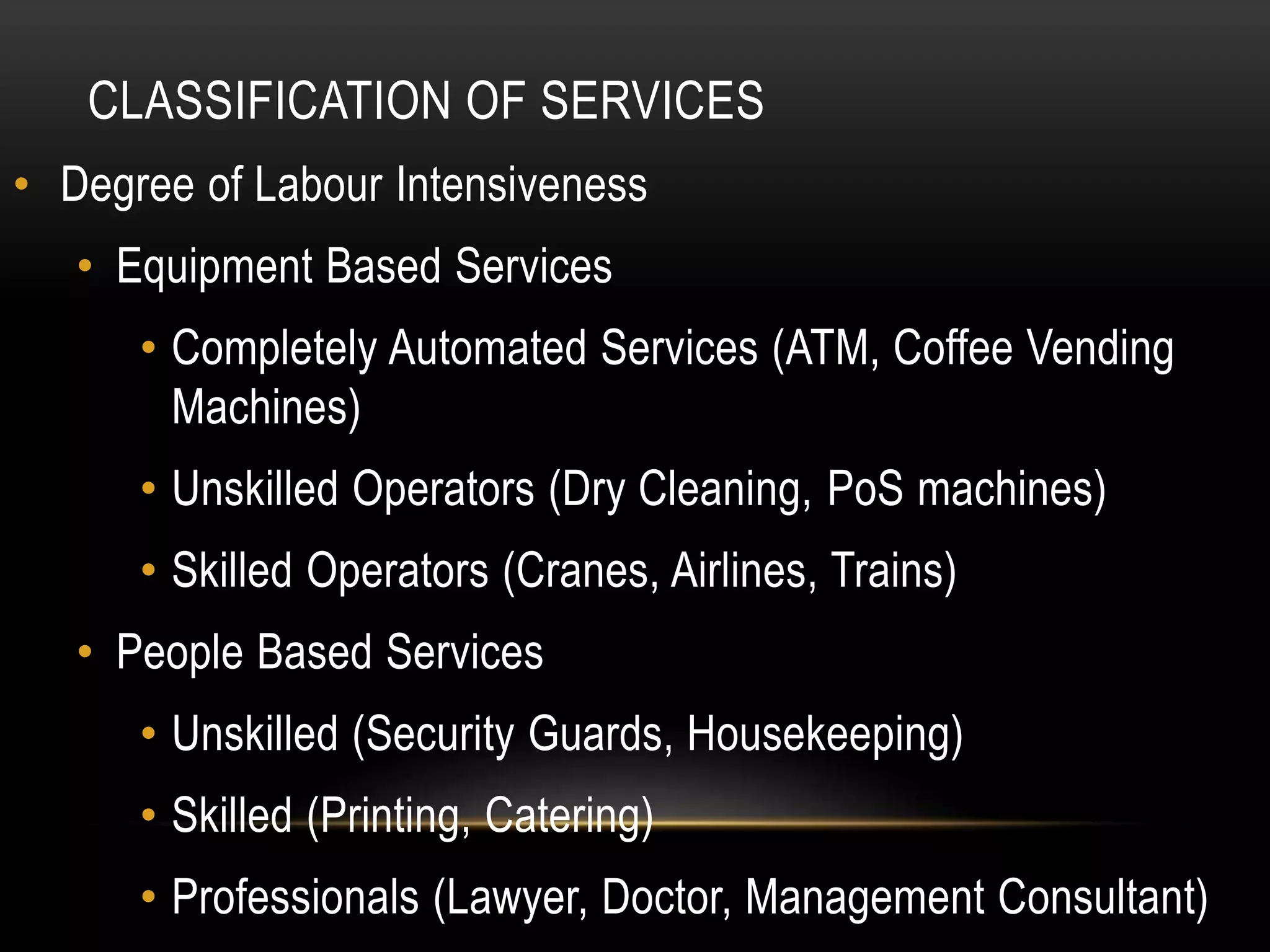 CLASSIFICATION OF SERVICES
• Degree of Labour Intensiveness
• Equipment Based Services
• Completely Automated Services (ATM, Coffee Vending
Machines)
• Unskilled Operators (Dry Cleaning, PoS machines)
• Skilled Operators (Cranes, Airlines, Trains)
• People Based Services
• Unskilled (Security Guards, Housekeeping)
• Skilled (Printing, Catering)
• Professionals (Lawyer, Doctor, Management Consultant)
 