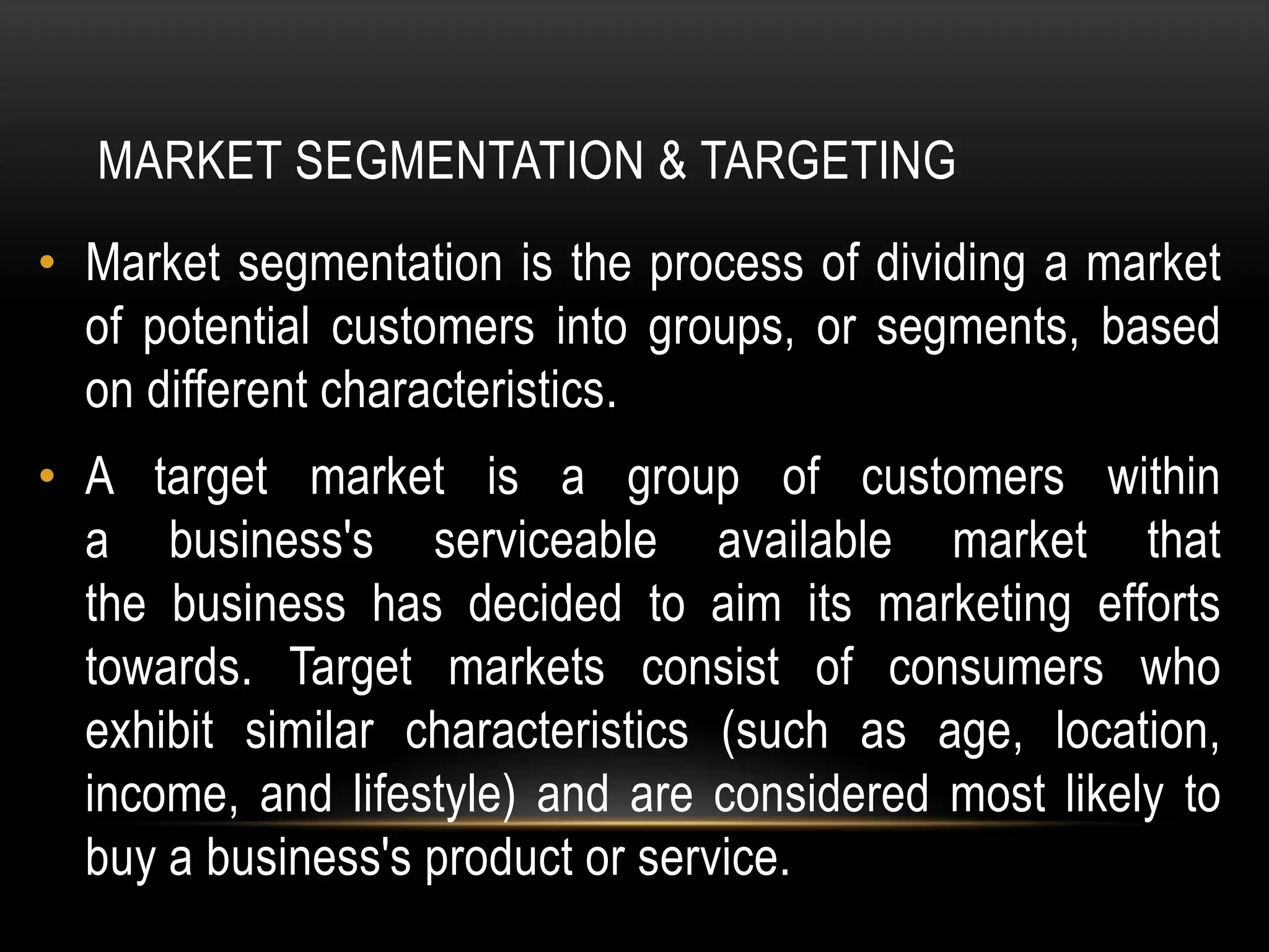 MARKET SEGMENTATION & TARGETING
• Market segmentation is the process of dividing a market
of potential customers into groups, or segments, based
on different characteristics.
• A target market is a group of customers within
a business's serviceable available market that
the business has decided to aim its marketing efforts
towards. Target markets consist of consumers who
exhibit similar characteristics (such as age, location,
income, and lifestyle) and are considered most likely to
buy a business's product or service.
 