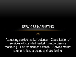 Unit 2
SERVICES MARKETING
Assessing service market potential - Classification of
services – Expanded marketing mix – Service
marketing – Environment and trends – Service market
segmentation, targeting and positioning.
 