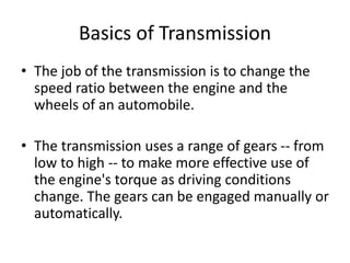 Basics of Transmission
• The job of the transmission is to change the
speed ratio between the engine and the
wheels of an automobile.
• The transmission uses a range of gears -- from
low to high -- to make more effective use of
the engine's torque as driving conditions
change. The gears can be engaged manually or
automatically.
 