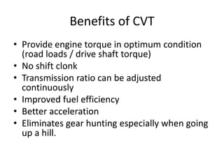 Benefits of CVT
• Provide engine torque in optimum condition
(road loads / drive shaft torque)
• No shift clonk
• Transmission ratio can be adjusted
continuously
• Improved fuel efficiency
• Better acceleration
• Eliminates gear hunting especially when going
up a hill.
 
