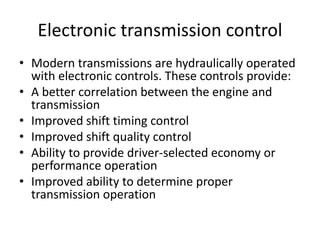 Electronic transmission control
• Modern transmissions are hydraulically operated
with electronic controls. These controls provide:
• A better correlation between the engine and
transmission
• Improved shift timing control
• Improved shift quality control
• Ability to provide driver-selected economy or
performance operation
• Improved ability to determine proper
transmission operation
 