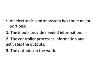 • An electronic control system has three major
portions:
1. The inputs provide needed information.
2. The controller processes information and
activates the outputs.
3. The outputs do the work.
 