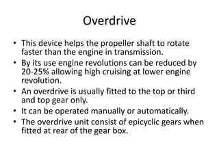 Overdrive
• This device helps the propeller shaft to rotate
faster than the engine in transmission.
• By its use engine revolutions can be reduced by
20-25% allowing high cruising at lower engine
revolution.
• An overdrive is usually fitted to the top or third
and top gear only.
• It can be operated manually or automatically.
• The overdrive unit consist of epicyclic gears when
fitted at rear of the gear box.
 