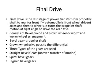 Final Drive
• Final drive is the last stage of power transfer from propeller
shaft to rear (or front if – automobile is front wheel driven)
axles and then to wheels. It turns the propeller shaft
motion at right angle to drive the rear axle.
• Consists of Bevel pinion and crown wheel or worm and
worm wheel arrangement
• Bevel gear=propeller shaft
• Crown wheel drive goes to the differential
• Three Types of the gears are used
• Straight Bevel Gears (uneven transfer of motion)
• Spiral bevel gears
• Hypoid bevel gears
 