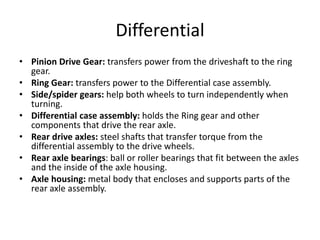 Differential
• Pinion Drive Gear: transfers power from the driveshaft to the ring
gear.
• Ring Gear: transfers power to the Differential case assembly.
• Side/spider gears: help both wheels to turn independently when
turning.
• Differential case assembly: holds the Ring gear and other
components that drive the rear axle.
• Rear drive axles: steel shafts that transfer torque from the
differential assembly to the drive wheels.
• Rear axle bearings: ball or roller bearings that fit between the axles
and the inside of the axle housing.
• Axle housing: metal body that encloses and supports parts of the
rear axle assembly.
 
