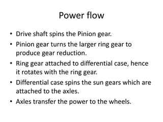 Power flow
• Drive shaft spins the Pinion gear.
• Pinion gear turns the larger ring gear to
produce gear reduction.
• Ring gear attached to differential case, hence
it rotates with the ring gear.
• Differential case spins the sun gears which are
attached to the axles.
• Axles transfer the power to the wheels.
 