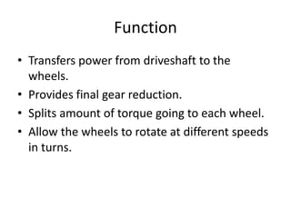 Function
• Transfers power from driveshaft to the
wheels.
• Provides final gear reduction.
• Splits amount of torque going to each wheel.
• Allow the wheels to rotate at different speeds
in turns.
 