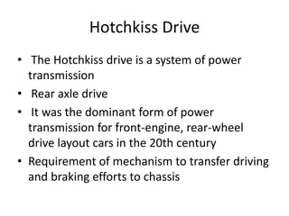 Hotchkiss Drive
• The Hotchkiss drive is a system of power
transmission
• Rear axle drive
• It was the dominant form of power
transmission for front-engine, rear-wheel
drive layout cars in the 20th century
• Requirement of mechanism to transfer driving
and braking efforts to chassis
 