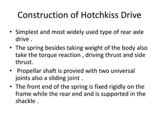 Construction of Hotchkiss Drive
• Simplest and most widely used type of rear axle
drive .
• The spring besides taking weight of the body also
take the torque reaction , driving thrust and side
thrust.
• Propellar shaft is provied with two universal
joints also a sliding joint .
• The front end of the spring is fixed rigidly on the
frame while the rear end and is supported in the
shackle .
 