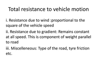 Total resistance to vehicle motion
i. Resistance due to wind :proportional to the
square of the vehicle speed
ii. Resistance due to gradient: Remains constant
at all speed. This is component of weight parallel
to road
iii. Miscelleneous: Type of the road, tyre friction
etc.
 