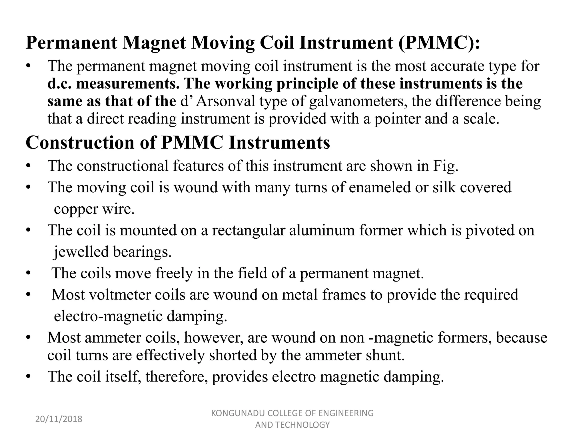 Permanent Magnet Moving Coil Instrument (PMMC):
• The permanent magnet moving coil instrument is the most accurate type for
d.c. measurements. The working principle of these instruments is the
same as that of the d’Arsonval type of galvanometers, the difference being
that a direct reading instrument is provided with a pointer and a scale.
Construction of PMMC Instruments
• The constructional features of this instrument are shown in Fig.
• The moving coil is wound with many turns of enameled or silk covered
copper wire.
• The coil is mounted on a rectangular aluminum former which is pivoted on
jewelled bearings.
• The coils move freely in the field of a permanent magnet.
• Most voltmeter coils are wound on metal frames to provide the required
electro-magnetic damping.
• Most ammeter coils, however, are wound on non -magnetic formers, because
coil turns are effectively shorted by the ammeter shunt.
• The coil itself, therefore, provides electro magnetic damping.
20/11/2018
KONGUNADU COLLEGE OF ENGINEERING
AND TECHNOLOGY
 