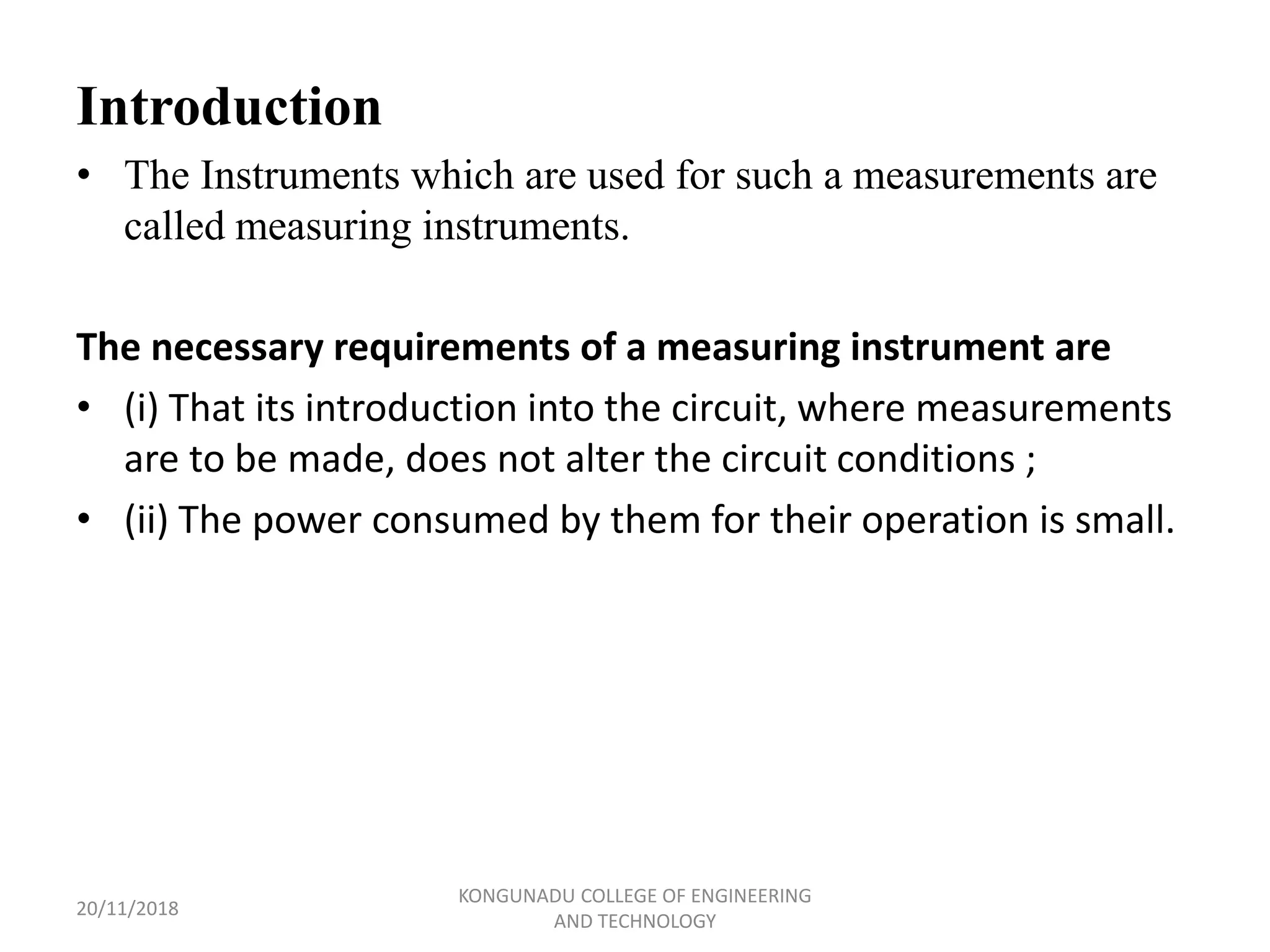 Introduction
• The Instruments which are used for such a measurements are
called measuring instruments.
The necessary requirements of a measuring instrument are
• (i) That its introduction into the circuit, where measurements
are to be made, does not alter the circuit conditions ;
• (ii) The power consumed by them for their operation is small.
20/11/2018
KONGUNADU COLLEGE OF ENGINEERING
AND TECHNOLOGY
 