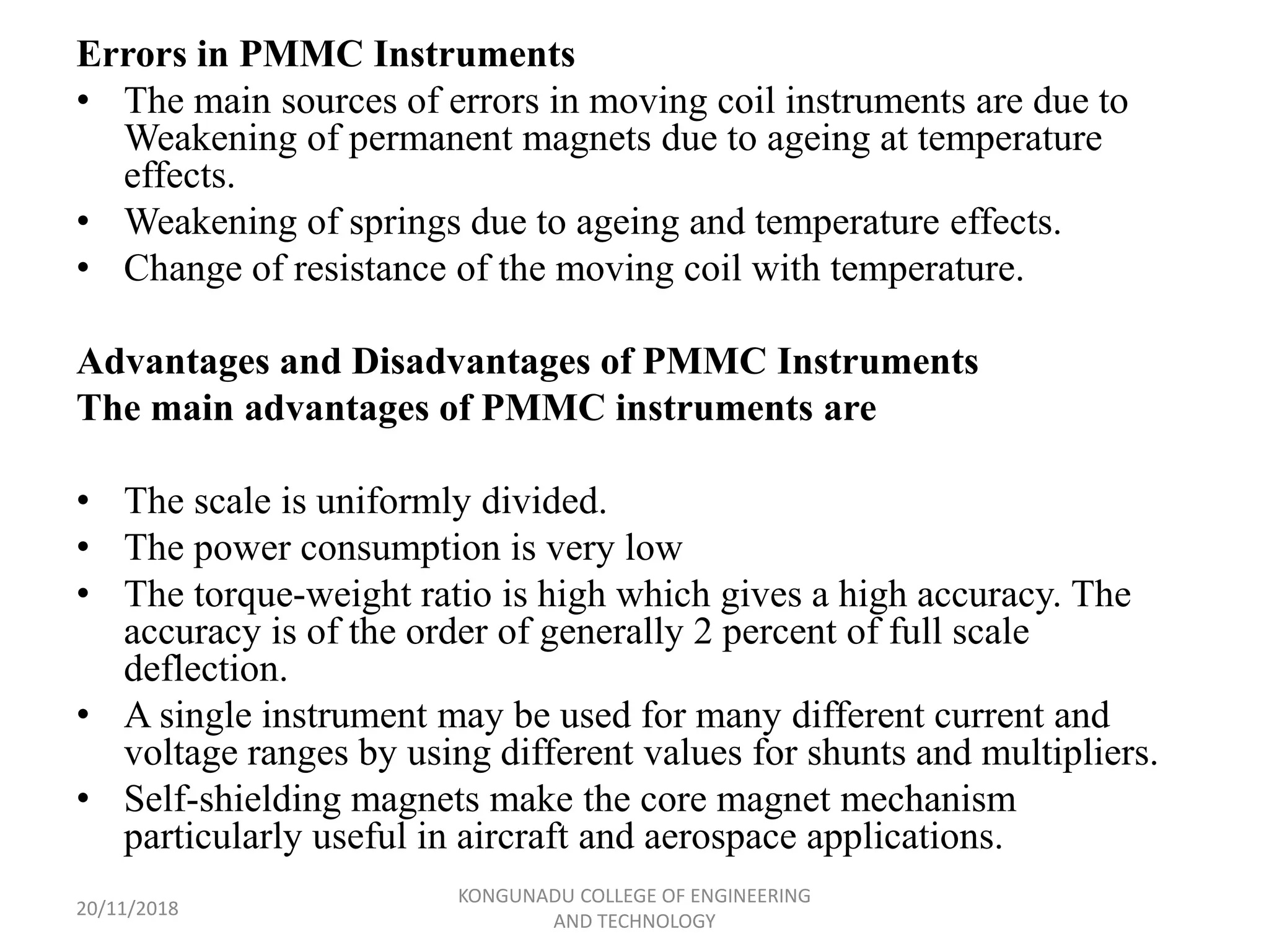 Errors in PMMC Instruments
• The main sources of errors in moving coil instruments are due to
Weakening of permanent magnets due to ageing at temperature
effects.
• Weakening of springs due to ageing and temperature effects.
• Change of resistance of the moving coil with temperature.
Advantages and Disadvantages of PMMC Instruments
The main advantages of PMMC instruments are
• The scale is uniformly divided.
• The power consumption is very low
• The torque-weight ratio is high which gives a high accuracy. The
accuracy is of the order of generally 2 percent of full scale
deflection.
• A single instrument may be used for many different current and
voltage ranges by using different values for shunts and multipliers.
• Self-shielding magnets make the core magnet mechanism
particularly useful in aircraft and aerospace applications.
20/11/2018
KONGUNADU COLLEGE OF ENGINEERING
AND TECHNOLOGY
 