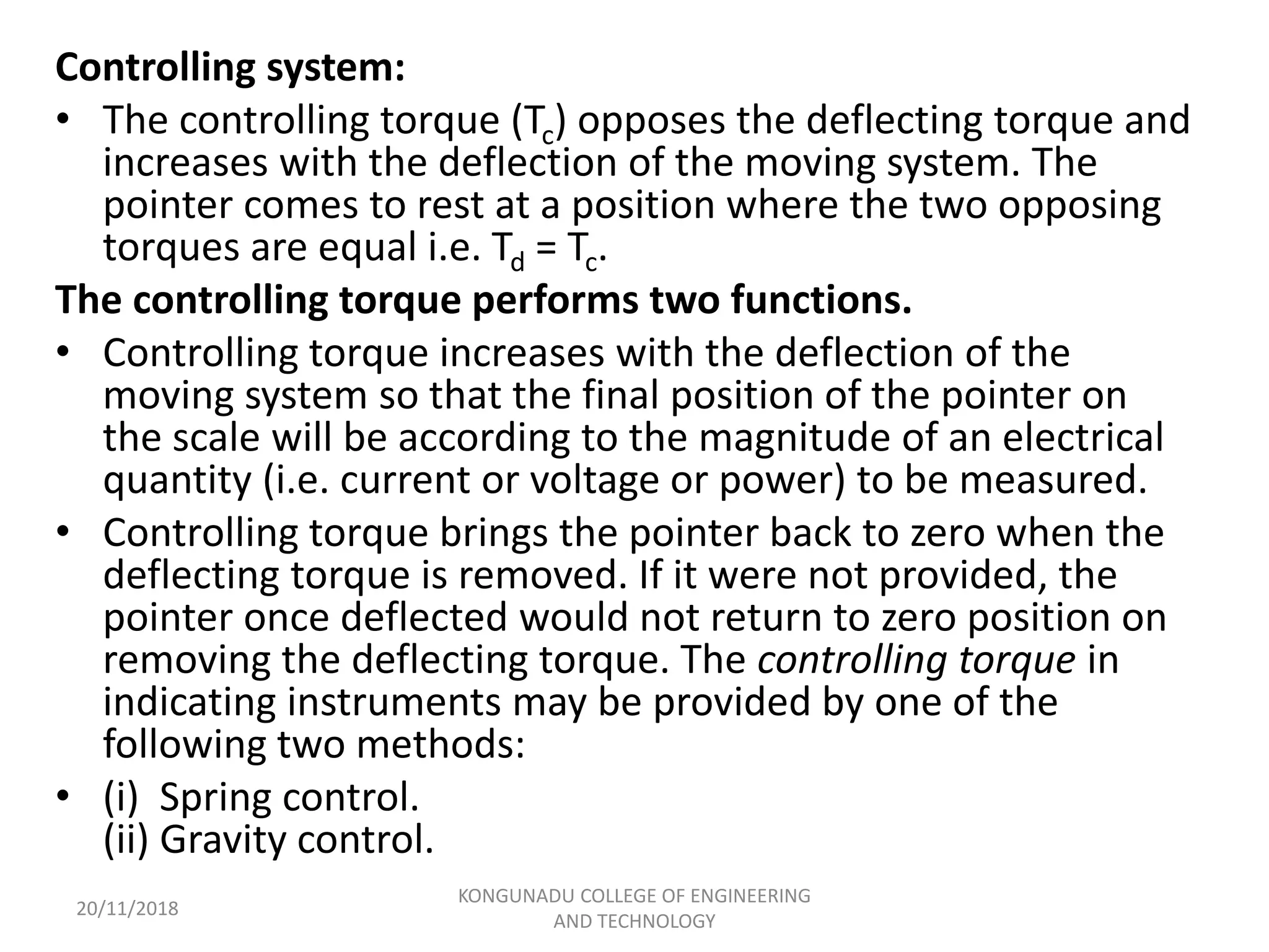 Controlling system:
• The controlling torque (Tc) opposes the deflecting torque and
increases with the deflection of the moving system. The
pointer comes to rest at a position where the two opposing
torques are equal i.e. Td = Tc.
The controlling torque performs two functions.
• Controlling torque increases with the deflection of the
moving system so that the final position of the pointer on
the scale will be according to the magnitude of an electrical
quantity (i.e. current or voltage or power) to be measured.
• Controlling torque brings the pointer back to zero when the
deflecting torque is removed. If it were not provided, the
pointer once deflected would not return to zero position on
removing the deflecting torque. The controlling torque in
indicating instruments may be provided by one of the
following two methods:
• (i) Spring control.
(ii) Gravity control.
20/11/2018
KONGUNADU COLLEGE OF ENGINEERING
AND TECHNOLOGY
 