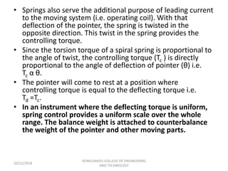 • Springs also serve the additional purpose of leading current
to the moving system (i.e. operating coil). With that
deflection of the pointer, the spring is twisted in the
opposite direction. This twist in the spring provides the
controlling torque.
• Since the torsion torque of a spiral spring is proportional to
the angle of twist, the controlling torque (Tc ) is directly
proportional to the angle of deflection of pointer (θ) i.e.
Tc α θ.
• The pointer will come to rest at a position where
controlling torque is equal to the deflecting torque i.e.
Td =Tc.
• In an instrument where the deflecting torque is uniform,
spring control provides a uniform scale over the whole
range. The balance weight is attached to counterbalance
the weight of the pointer and other moving parts.
20/11/2018
KONGUNADU COLLEGE OF ENGINEERING
AND TECHNOLOGY
 
