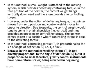 • In this method, a small weight is attached to the moving
system, which provides necessary controlling torque. In the
zero position of the pointer, the control weight hangs
vertically downward and therefore provides no controlling
torque.
• However, under the action of deflecting torque, the pointer
moves from zero position and control weight moves in
opposite direction. Due to gravity, the control weight would
tend to come in original position (i.e. vertical) and thus
provides an opposing or controlling torque. The pointer
comes to rest at a position where controlling torque is equal
to the deflecting torque.
• In this method, controlling torque (Tc) is proportional to the
sin of angle of deflection (θ) i.e. Tc α sin θ.
• Because in this method controlling torque (Tc) is not
directly proportional to the angle of deflection (θ) but it is
proportional to sin θ therefore, gravity control instruments
have non-uniform scales; being crowded in beginning.
20/11/2018
KONGUNADU COLLEGE OF ENGINEERING
AND TECHNOLOGY
 