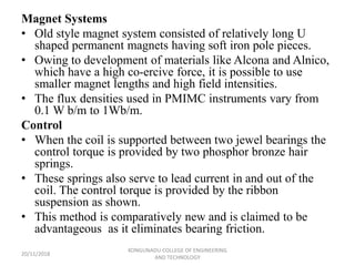 Magnet Systems
• Old style magnet system consisted of relatively long U
shaped permanent magnets having soft iron pole pieces.
• Owing to development of materials like Alcona and Alnico,
which have a high co-ercive force, it is possible to use
smaller magnet lengths and high field intensities.
• The flux densities used in PMIMC instruments vary from
0.1 W b/m to 1Wb/m.
Control
• When the coil is supported between two jewel bearings the
control torque is provided by two phosphor bronze hair
springs.
• These springs also serve to lead current in and out of the
coil. The control torque is provided by the ribbon
suspension as shown.
• This method is comparatively new and is claimed to be
advantageous as it eliminates bearing friction.
20/11/2018
KONGUNADU COLLEGE OF ENGINEERING
AND TECHNOLOGY
 