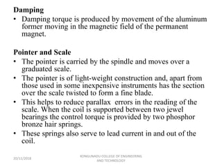 Damping
• Damping torque is produced by movement of the aluminum
former moving in the magnetic field of the permanent
magnet.
Pointer and Scale
• The pointer is carried by the spindle and moves over a
graduated scale.
• The pointer is of light-weight construction and, apart from
those used in some inexpensive instruments has the section
over the scale twisted to form a fine blade.
• This helps to reduce parallax errors in the reading of the
scale. When the coil is supported between two jewel
bearings the control torque is provided by two phosphor
bronze hair springs.
• These springs also serve to lead current in and out of the
coil.
20/11/2018
KONGUNADU COLLEGE OF ENGINEERING
AND TECHNOLOGY
 