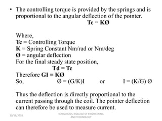 • The controlling torque is provided by the springs and is
proportional to the angular deflection of the pointer.
Tc = KØ
Where,
Tc = Controlling Torque
K = Spring Constant Nm/rad or Nm/deg
Ø = angular deflection
For the final steady state position,
Td = Tc
Therefore GI = KØ
So, Ø = (G/K)I or I = (K/G) Ø
Thus the deflection is directly proportional to the
current passing through the coil. The pointer deflection
can therefore be used to measure current.
20/11/2018
KONGUNADU COLLEGE OF ENGINEERING
AND TECHNOLOGY
 