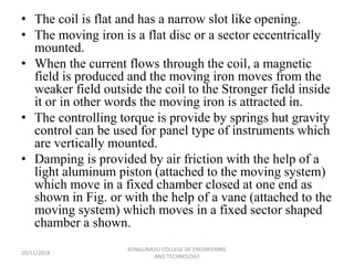 • The coil is flat and has a narrow slot like opening.
• The moving iron is a flat disc or a sector eccentrically
mounted.
• When the current flows through the coil, a magnetic
field is produced and the moving iron moves from the
weaker field outside the coil to the Stronger field inside
it or in other words the moving iron is attracted in.
• The controlling torque is provide by springs hut gravity
control can be used for panel type of instruments which
are vertically mounted.
• Damping is provided by air friction with the help of a
light aluminum piston (attached to the moving system)
which move in a fixed chamber closed at one end as
shown in Fig. or with the help of a vane (attached to the
moving system) which moves in a fixed sector shaped
chamber a shown.
20/11/2018
KONGUNADU COLLEGE OF ENGINEERING
AND TECHNOLOGY
 
