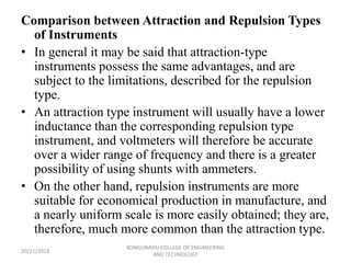 Comparison between Attraction and Repulsion Types
of Instruments
• In general it may be said that attraction-type
instruments possess the same advantages, and are
subject to the limitations, described for the repulsion
type.
• An attraction type instrument will usually have a lower
inductance than the corresponding repulsion type
instrument, and voltmeters will therefore be accurate
over a wider range of frequency and there is a greater
possibility of using shunts with ammeters.
• On the other hand, repulsion instruments are more
suitable for economical production in manufacture, and
a nearly uniform scale is more easily obtained; they are,
therefore, much more common than the attraction type.
20/11/2018
KONGUNADU COLLEGE OF ENGINEERING
AND TECHNOLOGY
 
