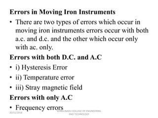 Errors in Moving Iron Instruments
• There are two types of errors which occur in
moving iron instruments errors occur with both
a.c. and d.c. and the other which occur only
with ac. only.
Errors with both D.C. and A.C
• i) Hysteresis Error
• ii) Temperature error
• iii) Stray magnetic field
Errors with only A.C
• Frequency errors
20/11/2018
KONGUNADU COLLEGE OF ENGINEERING
AND TECHNOLOGY
 