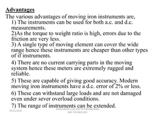 Advantages
The various advantages of moving iron instruments are,
1) The instruments can be used for both a.c. and d.c.
measurements.
2)As the torque to weight ratio is high, errors due to the
friction are very less.
3) A single type of moving element can cover the wide
range hence these instruments are cheaper than other types
of if instruments.
4) There are no current carrying parts in the moving
system hence these meters are extremely rugged and
reliable.
5) These are capable of giving good accuracy. Modern
moving iron instruments have a d.c. error of 2% or less.
6) These can withstand large loads and are not damaged
even under sever overload conditions.
7) The range of instruments can be extended.
20/11/2018
KONGUNADU COLLEGE OF ENGINEERING
AND TECHNOLOGY
 