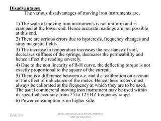 Disadvantages
The various disadvantages of moving iron instruments are,
1) The scale of moving iron instruments is not uniform and is
cramped at the lower end. Hence accurate readings are not possible
at this end.
2) There are serious errors due to hysteresis, frequency changes and
stray magnetic fields.
3) The increase in temperature increases the resistance of coil,
decreases stiffness of the springs, decreases the permeability and
hence affect the reading severely.
4) Due to the non linearity of B-H curve, the deflecting torque is not
exactly proportional to the square of the current.
5) There is a difference between a.c. and d.c. calibration on account
of the effect of inductance of the meter. Hence these meters must
always be calibrated at the frequency at which they are to be used.
The usual commercial moving iron instrument may be used within
its specified accuracy from 25 to 125 HZ frequency range.
6) Power consumption is on higher side.
20/11/2018
KONGUNADU COLLEGE OF ENGINEERING
AND TECHNOLOGY
 