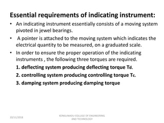 Essential requirements of indicating instrument:
• An indicating instrument essentially consists of a moving system
pivoted in jewel bearings.
• A pointer is attached to the moving system which indicates the
electrical quantity to be measured, on a graduated scale.
• In order to ensure the proper operation of the indicating
instruments , the following three torques are required.
1. deflecting system producing deflecting torque Td.
2. controlling system producing controlling torque Tc.
3. damping system producing damping torque
20/11/2018
KONGUNADU COLLEGE OF ENGINEERING
AND TECHNOLOGY
 