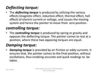 Deflecting torque:
• The deflecting torque is produced by utilizing the various
effects (magnetic effect, induction effect, thermal effect, hall
effect) of electric current or voltage, and causes the moving
system and hence the pointer to move from zero position.
controlling torque:
• The controlling torque is produced by spring or gravity and
opposes the deflecting torque. The pointer comes to rest at a
position, where these two opposing torques are equal.
Damping torque:
• Damping torque is provided by air friction or eddy currents. It
ensures that, the pointer comes to the final position, without
oscillations, thus enabling accurate and quick readings to be
taken.
20/11/2018
KONGUNADU COLLEGE OF ENGINEERING
AND TECHNOLOGY
 
