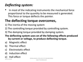 Deflecting system:
• In most of the indicating instruments the mechanical force
proportional to the quantity to be measured is generated.
This force or torque deflects the pointer.
The deflecting torque overcomes,
1) The inertia of the moving system
2) The controlling torque provided by controlling system.
3) The damping torque provided by damping system.
The deflecting system uses on of the following effects produced
by current or voltage, to produce deflecting torque.
a) Magnetic effect
b) Thermal effect
c) Electrostatic effect
d) Induction effect
e) Hall effect
20/11/2018
KONGUNADU COLLEGE OF ENGINEERING
AND TECHNOLOGY
 