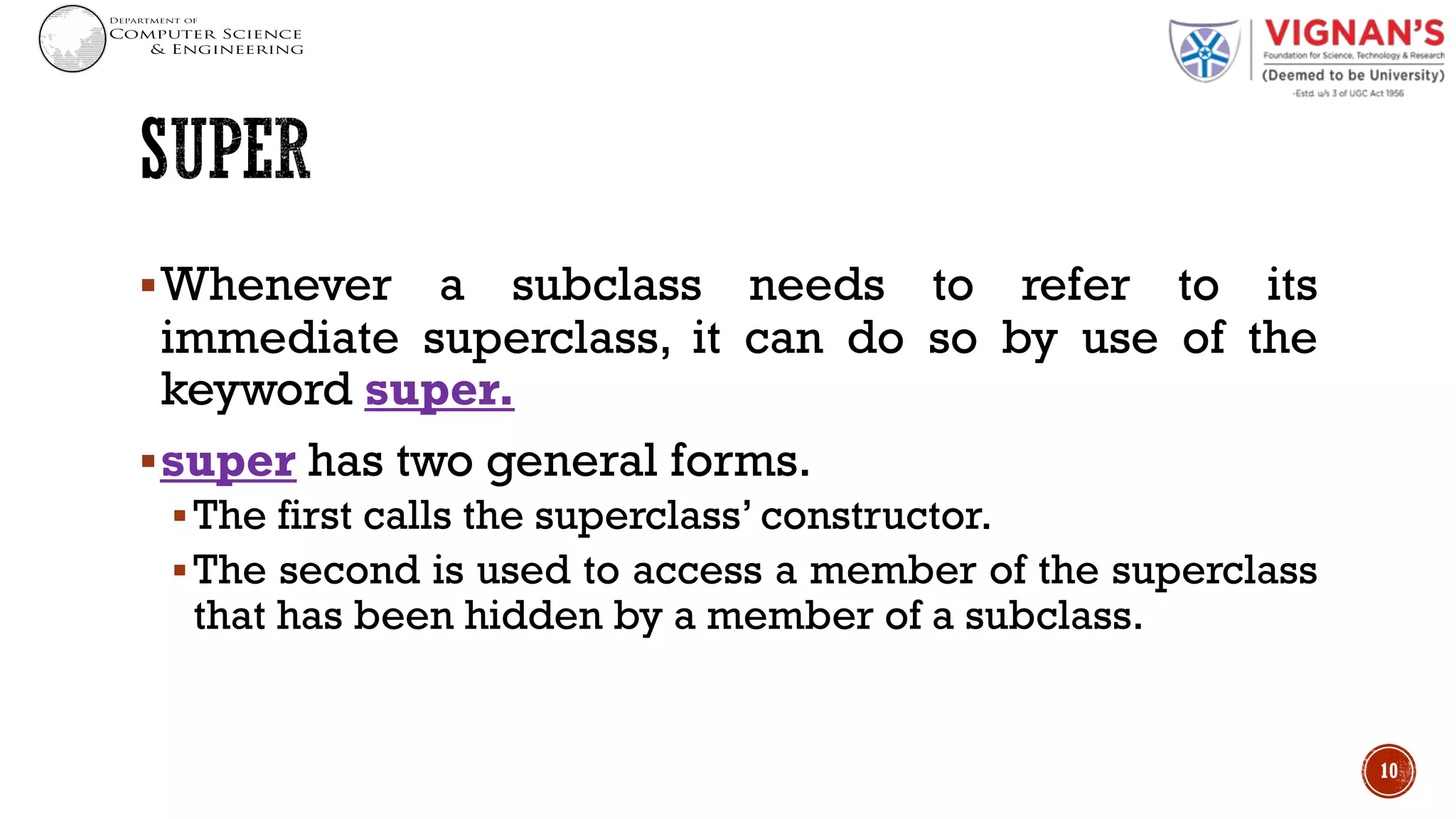 §Whenever a subclass needs to refer to its
immediate superclass, it can do so by use of the
keyword super.
§super has two general forms.
§The first calls the superclass’ constructor.
§The second is used to access a member of the superclass
that has been hidden by a member of a subclass.
10
 