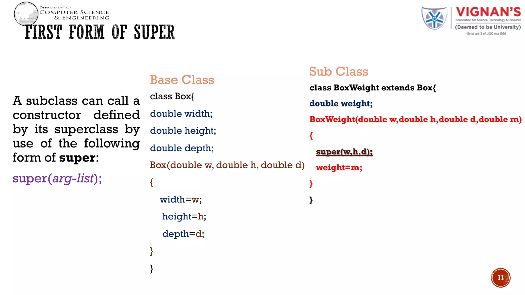 A subclass can call a
constructor defined
by its superclass by
use of the following
form of super:
super(arg-list);
Base Class
class Box{
double width;
double height;
double depth;
Box(double w, double h, double d)
{
width=w;
height=h;
depth=d;
}
}
Sub Class
class BoxWeight extends Box{
double weight;
BoxWeight(double w,double h,double d,double m)
{
super(w,h,d);
weight=m;
}
}
11
 