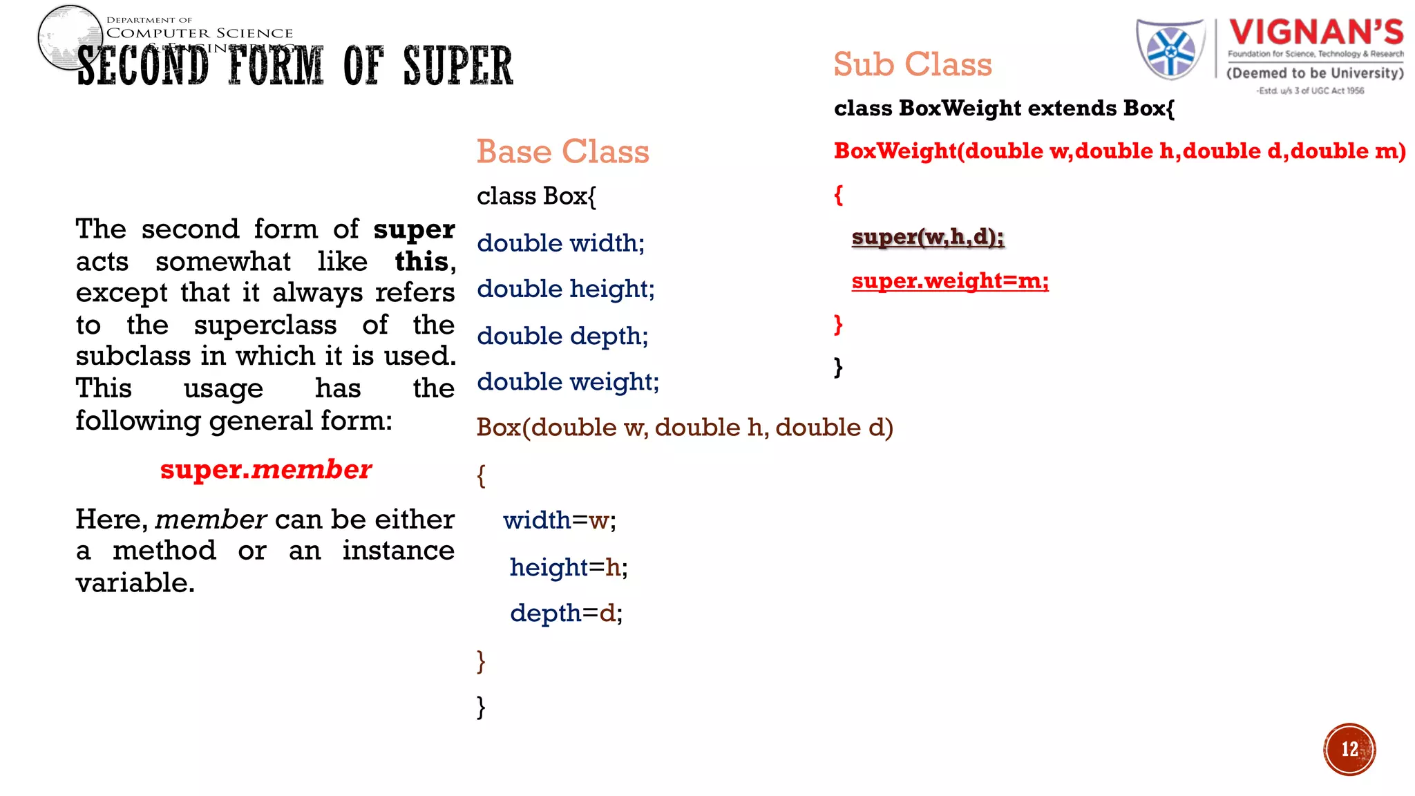 The second form of super
acts somewhat like this,
except that it always refers
to the superclass of the
subclass in which it is used.
This usage has the
following general form:
super.member
Here, member can be either
a method or an instance
variable.
12
Base Class
class Box{
double width;
double height;
double depth;
double weight;
Box(double w, double h, double d)
{
width=w;
height=h;
depth=d;
}
}
Sub Class
class BoxWeight extends Box{
BoxWeight(double w,double h,double d,double m)
{
super(w,h,d);
super.weight=m;
}
}
 