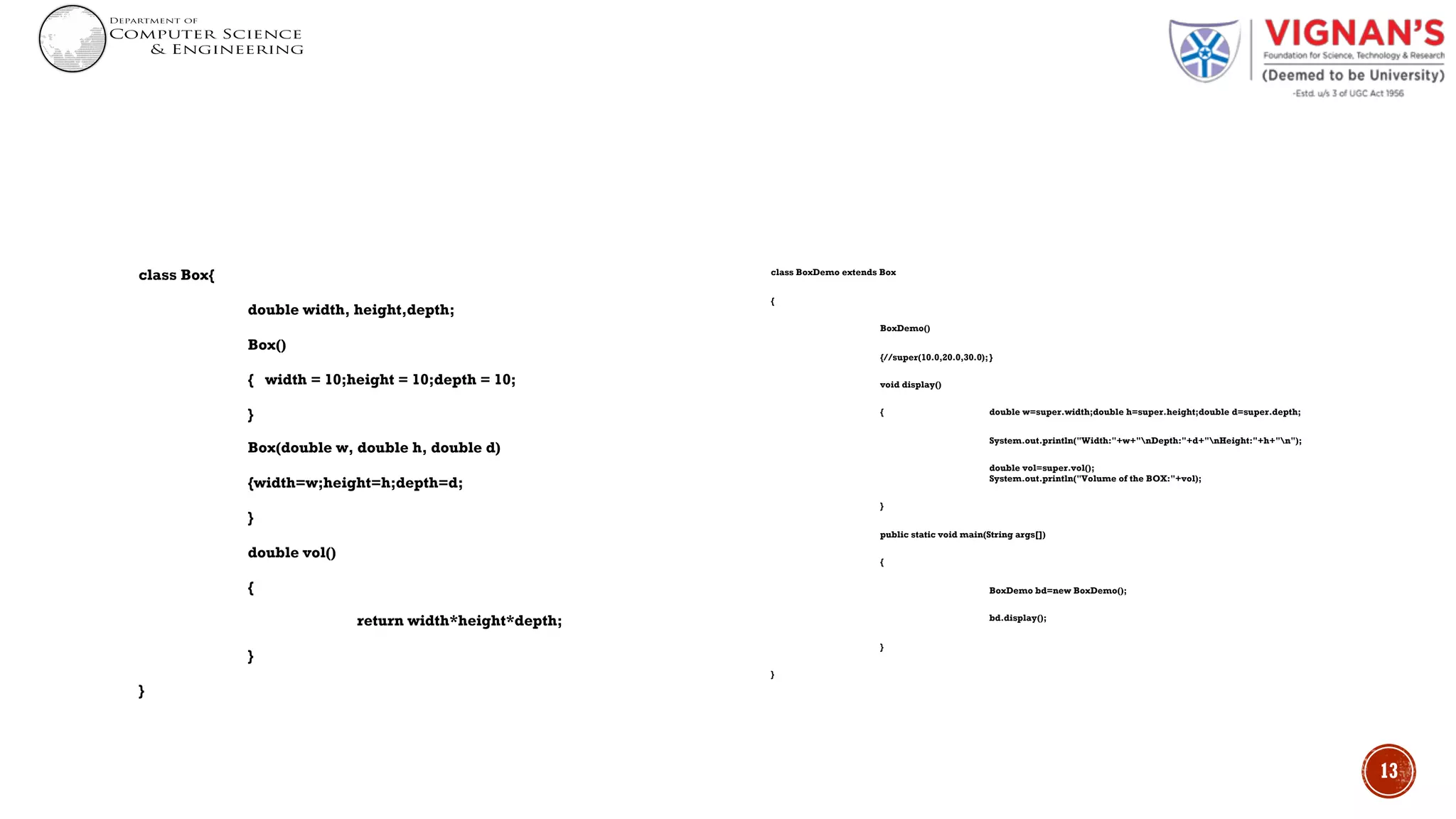 class Box{
double width, height,depth;
Box()
{ width = 10;height = 10;depth = 10;
}
Box(double w, double h, double d)
{width=w;height=h;depth=d;
}
double vol()
{
return width*height*depth;
}
}
class BoxDemo extends Box
{
BoxDemo()
{//super(10.0,20.0,30.0);}
void display()
{ double w=super.width;double h=super.height;double d=super.depth;
System.out.println("Width:"+w+"nDepth:"+d+"nHeight:"+h+"n");
double vol=super.vol();
System.out.println("Volume of the BOX:"+vol);
}
public static void main(String args[])
{
BoxDemo bd=new BoxDemo();
bd.display();
}
}
13
 