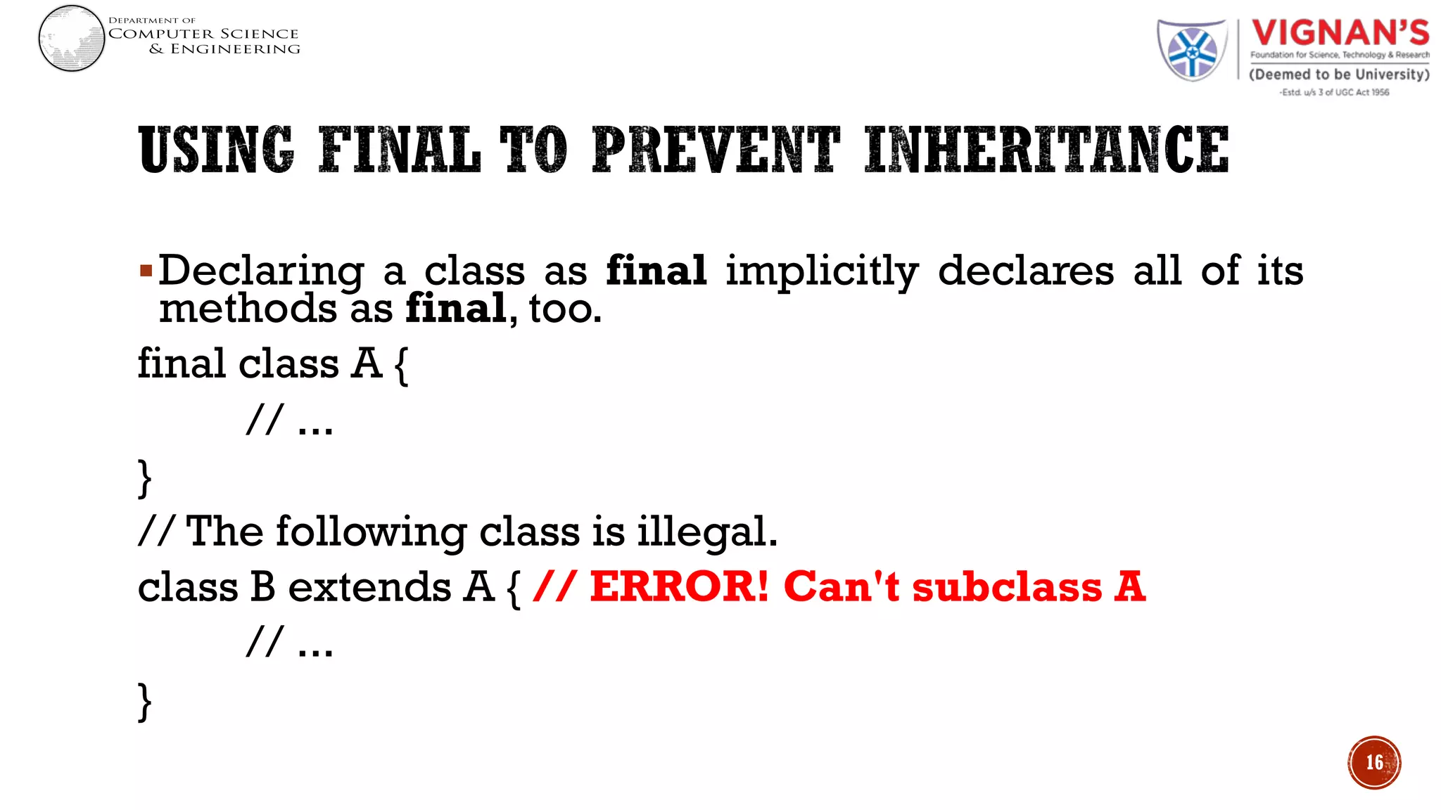 §Declaring a class as final implicitly declares all of its
methods as final, too.
final class A {
// ...
}
// The following class is illegal.
class B extends A { // ERROR! Can't subclass A
// ...
}
16
 