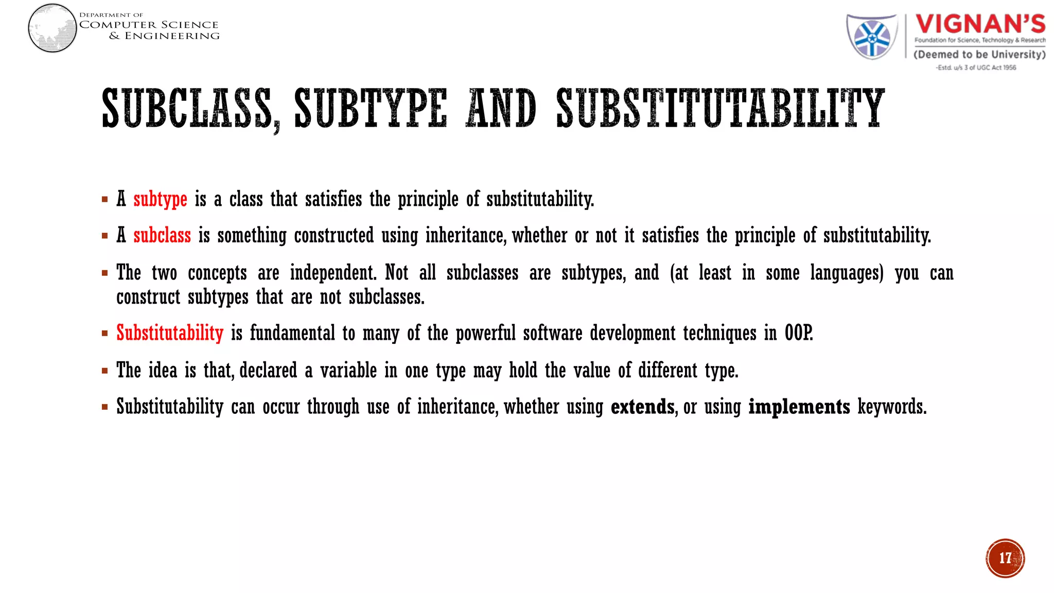 § A subtype is a class that satisfies the principle of substitutability.
§ A subclass is something constructed using inheritance, whether or not it satisfies the principle of substitutability.
§ The two concepts are independent. Not all subclasses are subtypes, and (at least in some languages) you can
construct subtypes that are not subclasses.
§ Substitutability is fundamental to many of the powerful software development techniques in OOP.
§ The idea is that, declared a variable in one type may hold the value of different type.
§ Substitutability can occur through use of inheritance, whether using extends, or using implements keywords.
17
 