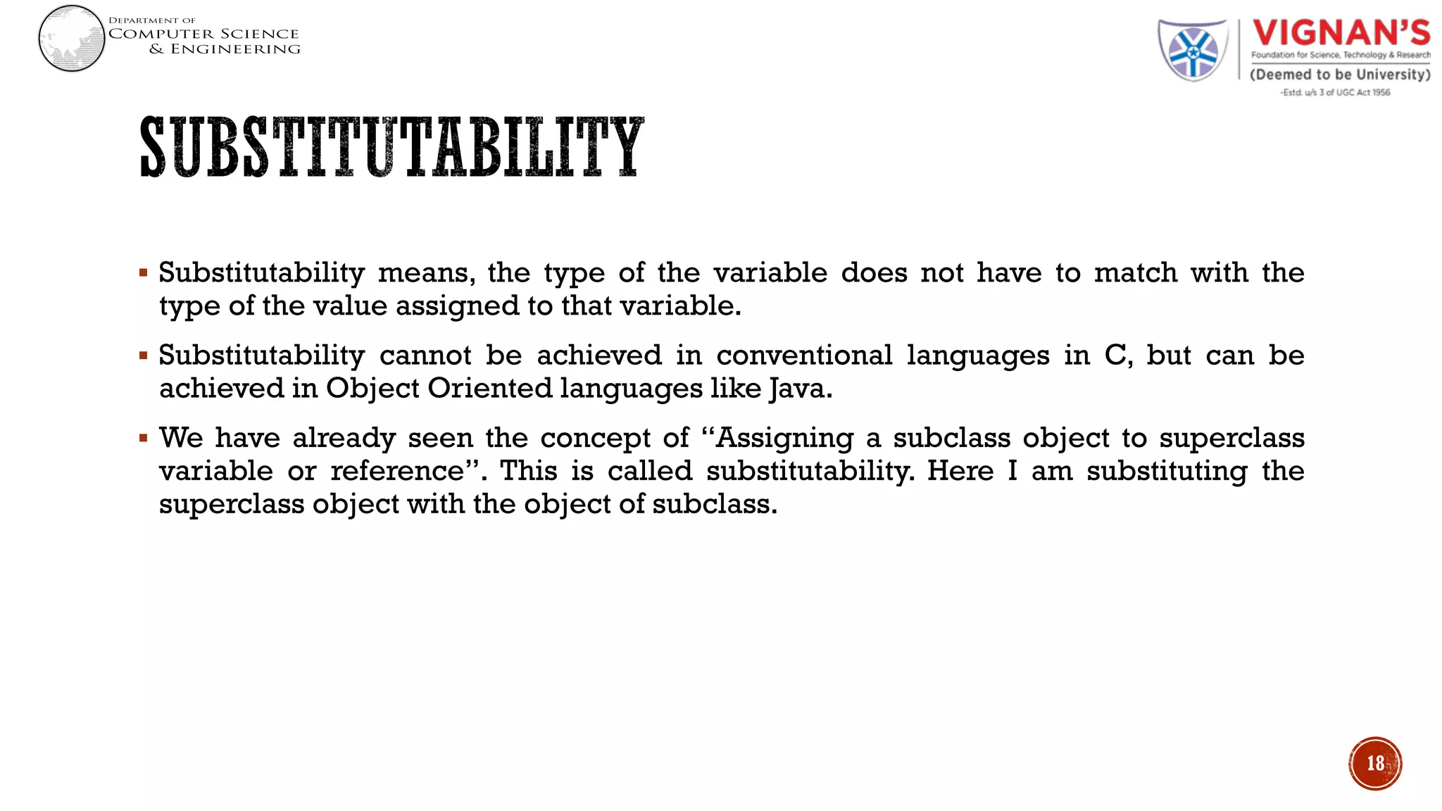 § Substitutability means, the type of the variable does not have to match with the
type of the value assigned to that variable.
§ Substitutability cannot be achieved in conventional languages in C, but can be
achieved in Object Oriented languages like Java.
§ We have already seen the concept of “Assigning a subclass object to superclass
variable or reference”. This is called substitutability. Here I am substituting the
superclass object with the object of subclass.
18
 