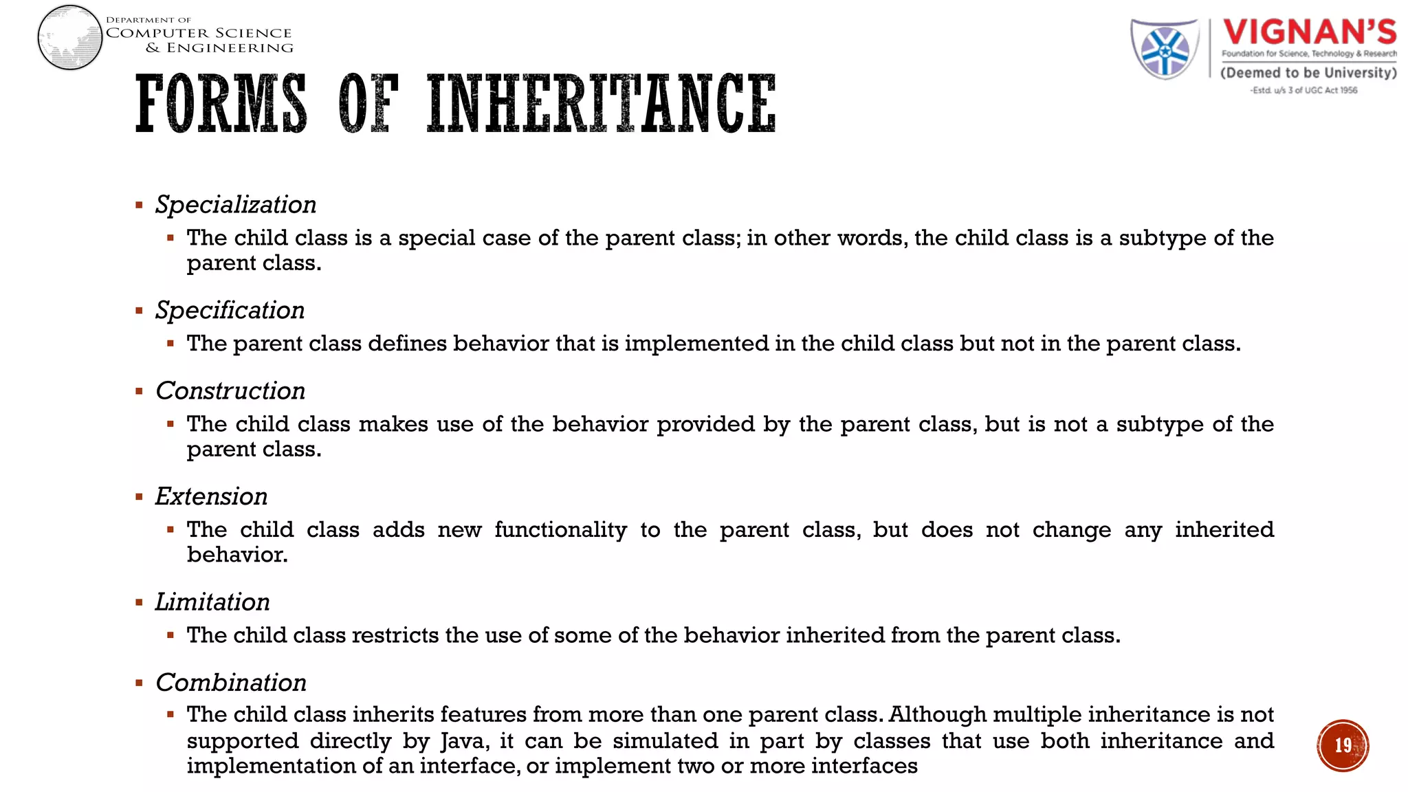 § Specialization
§ The child class is a special case of the parent class; in other words, the child class is a subtype of the
parent class.
§ Specification
§ The parent class defines behavior that is implemented in the child class but not in the parent class.
§ Construction
§ The child class makes use of the behavior provided by the parent class, but is not a subtype of the
parent class.
§ Extension
§ The child class adds new functionality to the parent class, but does not change any inherited
behavior.
§ Limitation
§ The child class restricts the use of some of the behavior inherited from the parent class.
§ Combination
§ The child class inherits features from more than one parent class. Although multiple inheritance is not
supported directly by Java, it can be simulated in part by classes that use both inheritance and
implementation of an interface, or implement two or more interfaces
19
 