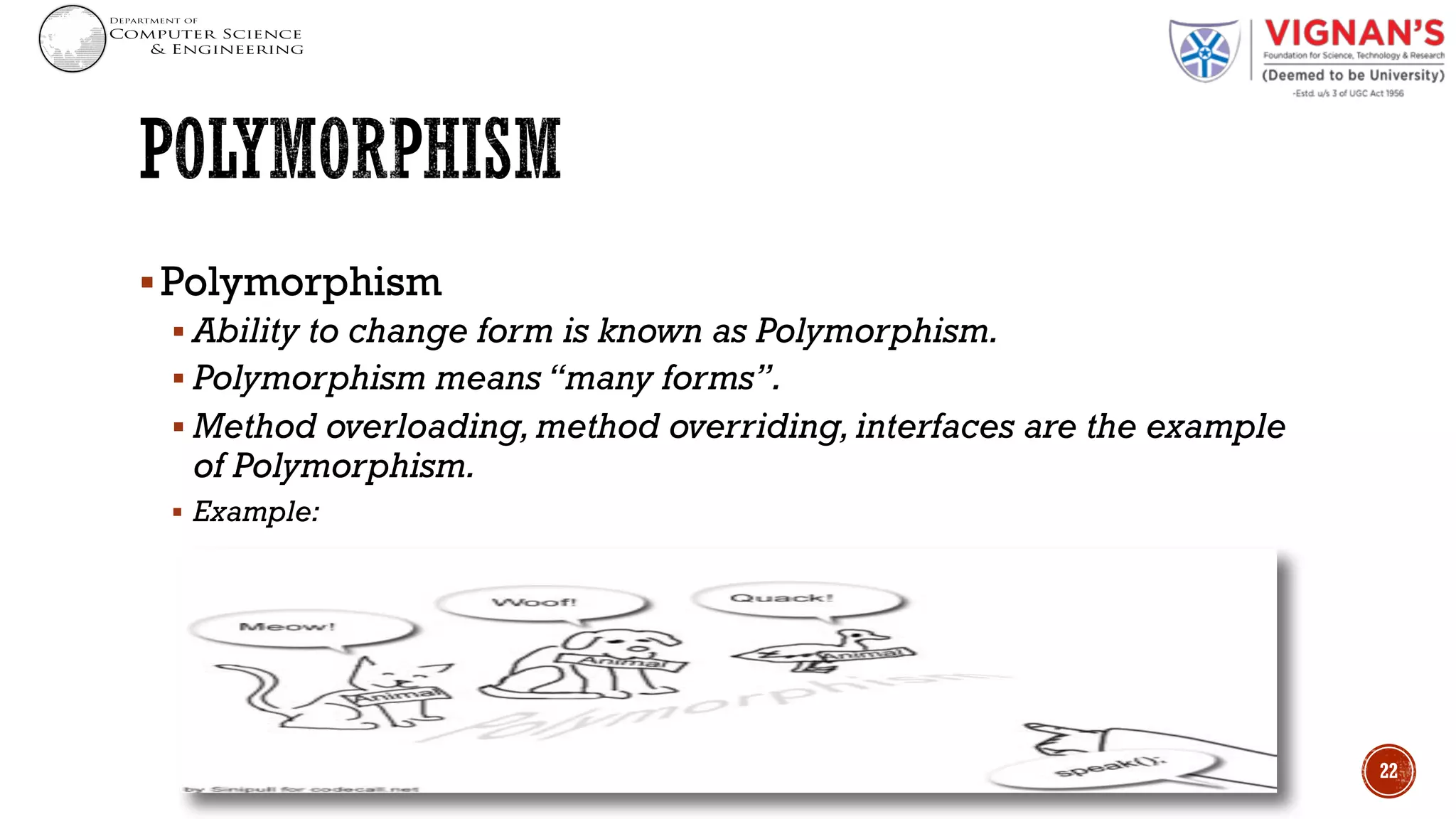 §Polymorphism
§ Ability to change form is known as Polymorphism.
§ Polymorphism means “many forms”.
§ Method overloading, method overriding, interfaces are the example
of Polymorphism.
§ Example:
22
 