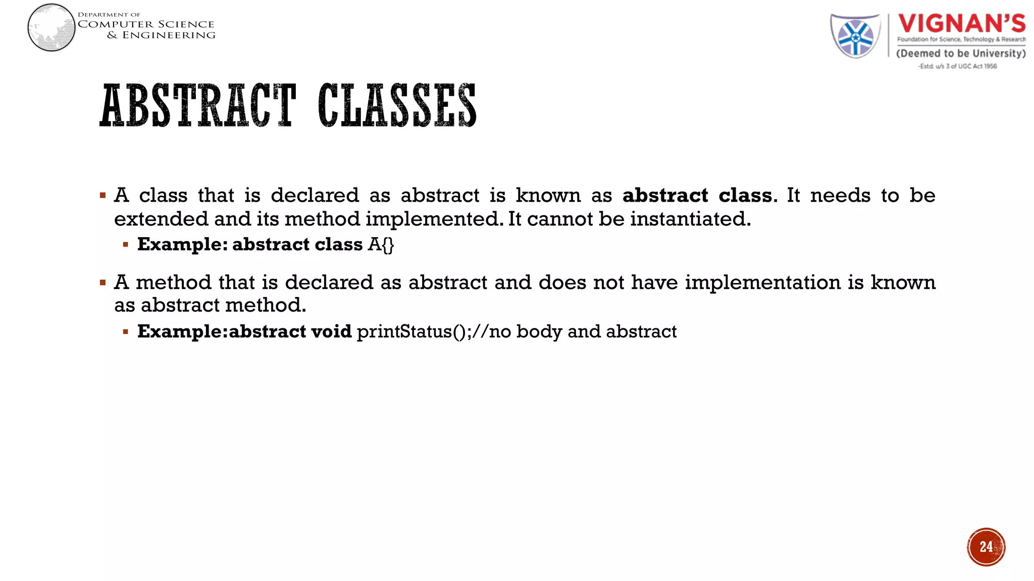 § A class that is declared as abstract is known as abstract class. It needs to be
extended and its method implemented. It cannot be instantiated.
§ Example: abstract class A{}
§ A method that is declared as abstract and does not have implementation is known
as abstract method.
§ Example:abstract void printStatus();//no body and abstract
24
 