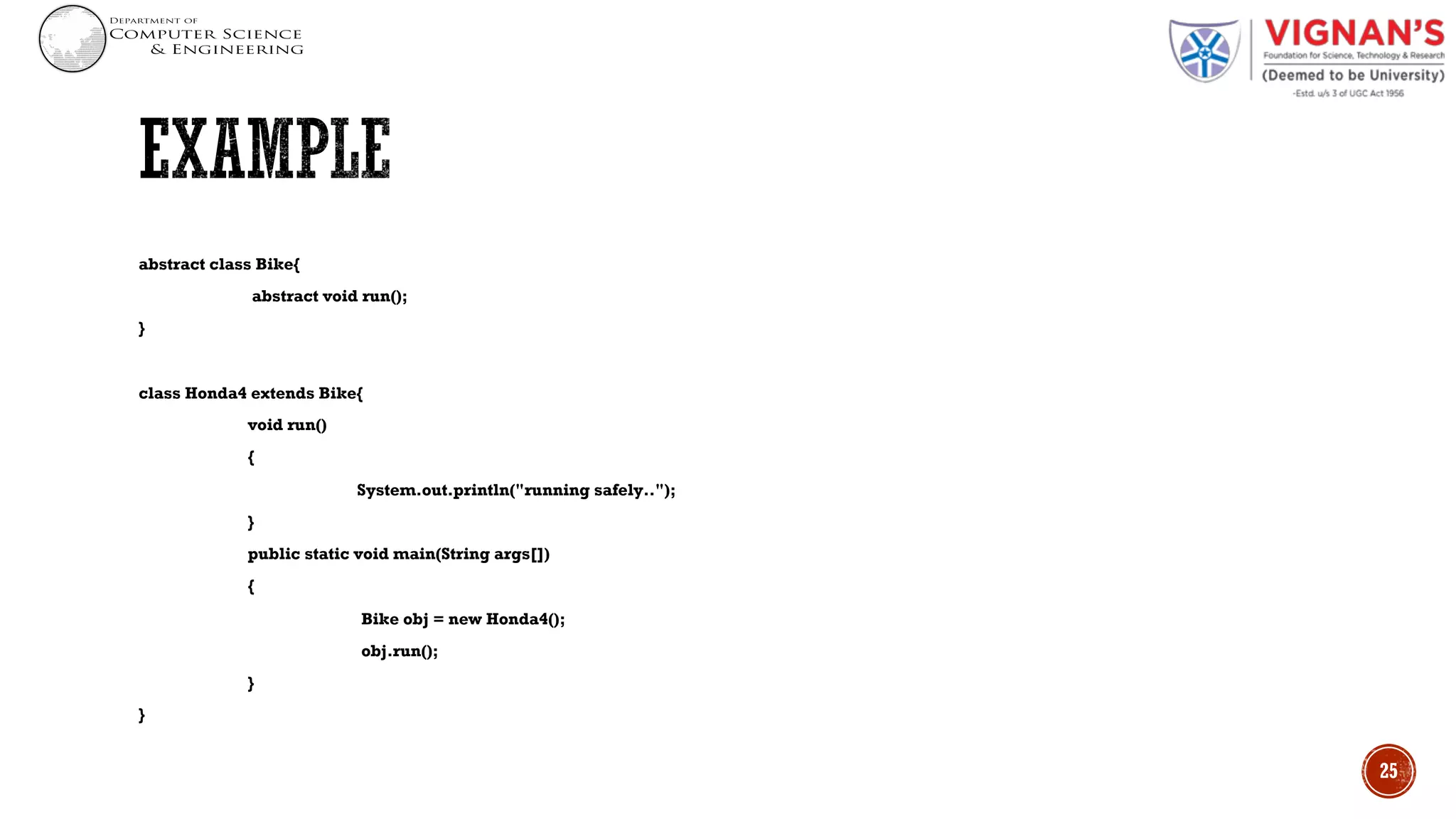 abstract class Bike{
abstract void run();
}
class Honda4 extends Bike{
void run()
{
System.out.println("running safely..");
}
public static void main(String args[])
{
Bike obj = new Honda4();
obj.run();
}
}
25
 