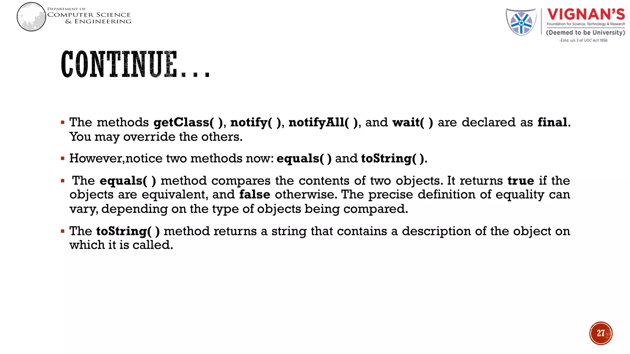 § The methods getClass( ), notify( ), notifyAll( ), and wait( ) are declared as final.
You may override the others.
§ However,notice two methods now: equals( ) and toString( ).
§ The equals( ) method compares the contents of two objects. It returns true if the
objects are equivalent, and false otherwise. The precise definition of equality can
vary, depending on the type of objects being compared.
§ The toString( ) method returns a string that contains a description of the object on
which it is called.
27
 