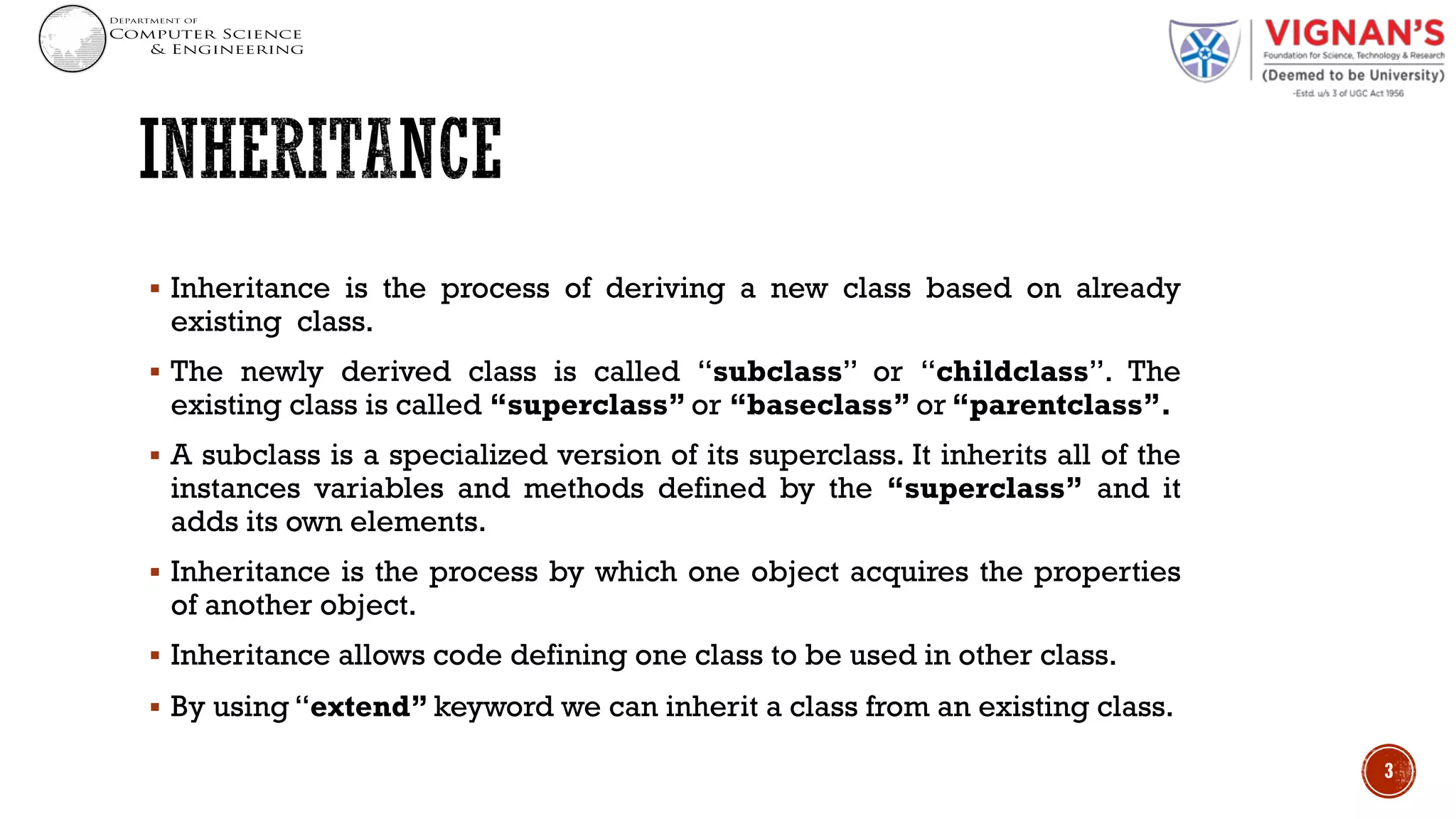 § Inheritance is the process of deriving a new class based on already
existing class.
§ The newly derived class is called “subclass” or “childclass”. The
existing class is called “superclass” or “baseclass” or “parentclass”.
§ A subclass is a specialized version of its superclass. It inherits all of the
instances variables and methods defined by the “superclass” and it
adds its own elements.
§ Inheritance is the process by which one object acquires the properties
of another object.
§ Inheritance allows code defining one class to be used in other class.
§ By using “extend” keyword we can inherit a class from an existing class.
3
 