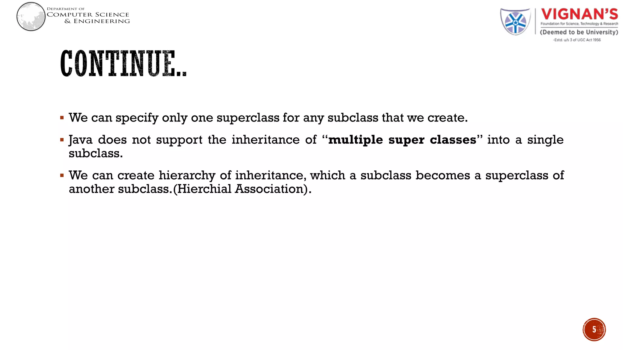 § We can specify only one superclass for any subclass that we create.
§ Java does not support the inheritance of “multiple super classes” into a single
subclass.
§ We can create hierarchy of inheritance, which a subclass becomes a superclass of
another subclass.(Hierchial Association).
5
 