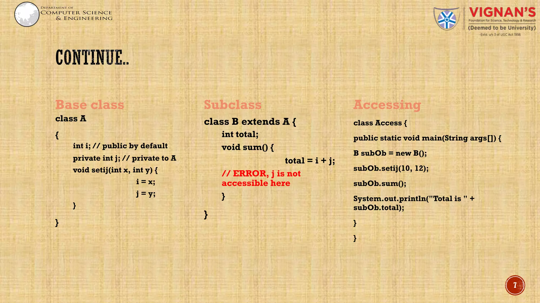 Base class
class A
{
int i; // public by default
private int j; // private to A
void setij(int x, int y) {
i = x;
j = y;
}
}
Subclass
class B extends A {
int total;
void sum() {
total = i + j;
// ERROR, j is not
accessible here
}
}
Accessing
class Access {
public static void main(String args[]) {
B subOb = new B();
subOb.setij(10, 12);
subOb.sum();
System.out.println("Total is " +
subOb.total);
}
}
7
 