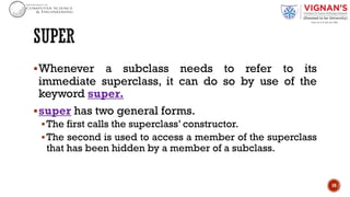 §Whenever a subclass needs to refer to its
immediate superclass, it can do so by use of the
keyword super.
§super has two general forms.
§The first calls the superclass’ constructor.
§The second is used to access a member of the superclass
that has been hidden by a member of a subclass.
10
 